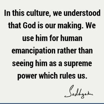 In this culture, we understood that God is our making. We use him for human emancipation rather than seeing him as a supreme power which rules
