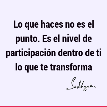 Lo que haces no es el punto. Es el nivel de participación dentro de ti lo que te