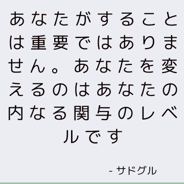 あなたがすることは重要ではありません。 あなたを変えるのはあなたの内なる関与のレベルです