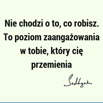 Nie chodzi o to, co robisz. To poziom zaangażowania w tobie, który cię