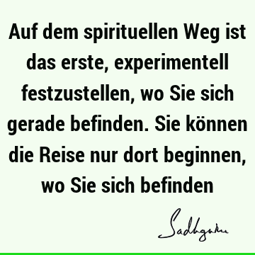 Auf dem spirituellen Weg ist das erste, experimentell festzustellen, wo Sie sich gerade befinden. Sie können die Reise nur dort beginnen, wo Sie sich