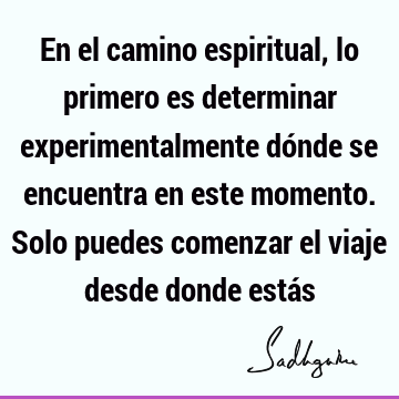 En el camino espiritual, lo primero es determinar experimentalmente dónde se encuentra en este momento. Solo puedes comenzar el viaje desde donde está