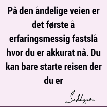 På den åndelige veien er det første å erfaringsmessig fastslå hvor du er akkurat nå. Du kan bare starte reisen der du