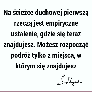 Na ścieżce duchowej pierwszą rzeczą jest empiryczne ustalenie, gdzie się teraz znajdujesz. Możesz rozpocząć podróż tylko z miejsca, w którym się