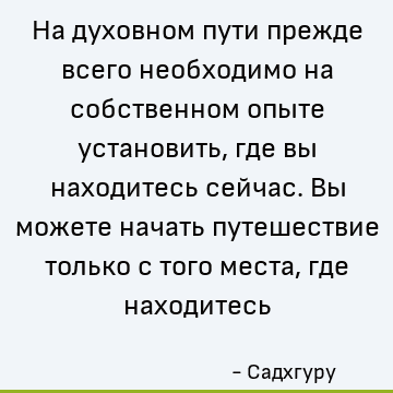 На духовном пути прежде всего необходимо на собственном опыте установить, где вы находитесь сейчас. Вы можете начать путешествие только с того места, где находи