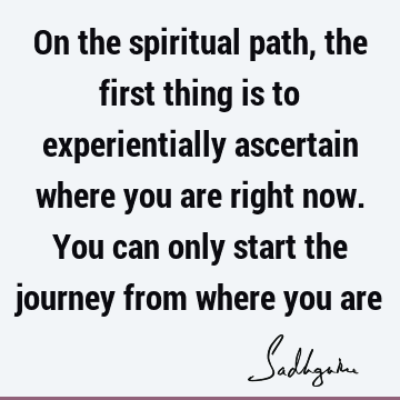 On the spiritual path, the first thing is to experientially ascertain where you are right now. You can only start the journey from where you