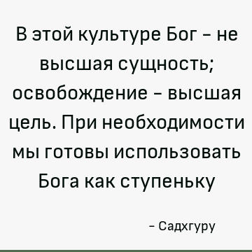 В этой культуре Бог - не высшая сущность; освобождение - высшая цель. При необходимости мы готовы использовать Бога как ступеньку
