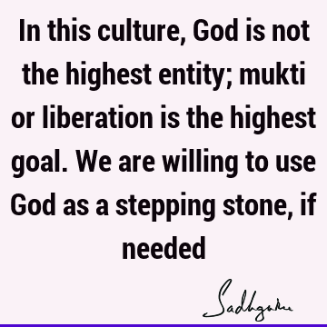 In this culture, God is not the highest entity; mukti or liberation is the highest goal. We are willing to use God as a stepping stone, if