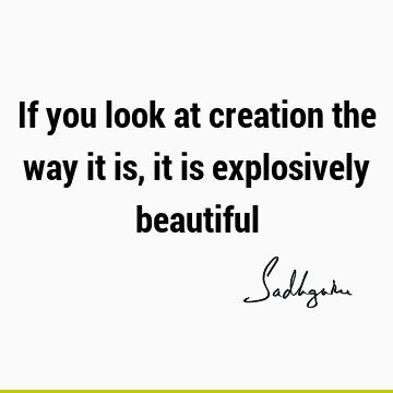 If you look at creation the way it is, it is explosively