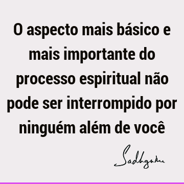 O aspecto mais básico e mais importante do processo espiritual não pode ser interrompido por ninguém além de você