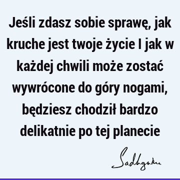 Jeśli zdasz sobie sprawę, jak kruche jest twoje życie i jak w każdej chwili może zostać wywrócone do góry nogami, będziesz chodził bardzo delikatnie po tej