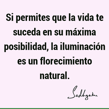 Si permites que la vida te suceda en su máxima posibilidad, la iluminación es un florecimiento