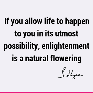 If you allow life to happen to you in its utmost possibility, enlightenment is a natural