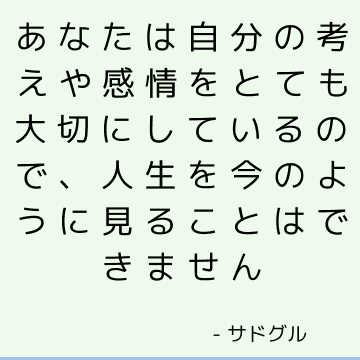 あなたは自分の考えや感情をとても大切にしているので、人生を今のように見ることはできません