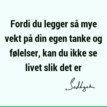 Fordi du legger så mye vekt på din egen tanke og følelser, kan du ikke se livet slik det