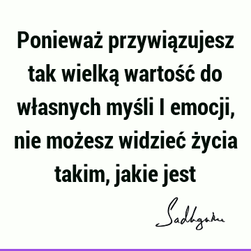 Ponieważ przywiązujesz tak wielką wartość do własnych myśli i emocji, nie możesz widzieć życia takim, jakie