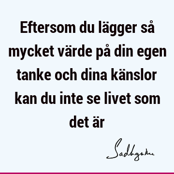 Eftersom du lägger så mycket värde på din egen tanke och dina känslor kan du inte se livet som det ä