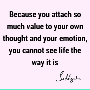 Because you attach so much value to your own thought and your emotion, you cannot see life the way it