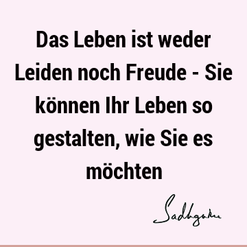 Das Leben ist weder Leiden noch Freude - Sie können Ihr Leben so gestalten, wie Sie es mö