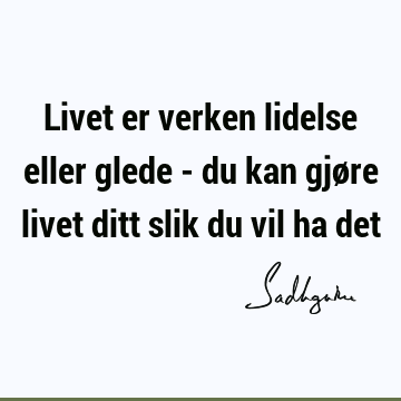 Livet er verken lidelse eller glede - du kan gjøre livet ditt slik du vil ha