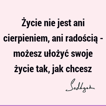 Życie nie jest ani cierpieniem, ani radością - możesz ułożyć swoje życie tak, jak