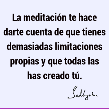 La meditación te hace darte cuenta de que tienes demasiadas limitaciones propias y que todas las has creado tú