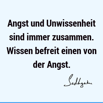 Angst und Unwissenheit sind immer zusammen. Wissen befreit einen von der A