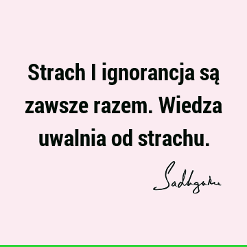 Strach i ignorancja są zawsze razem. Wiedza uwalnia od