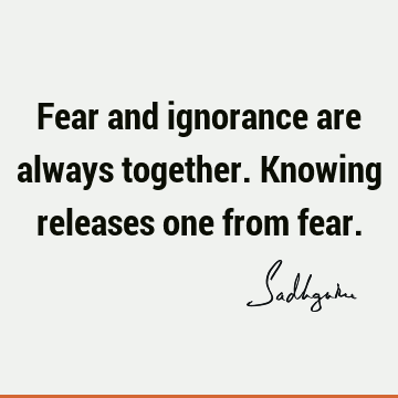Fear and ignorance are always together. Knowing releases one from