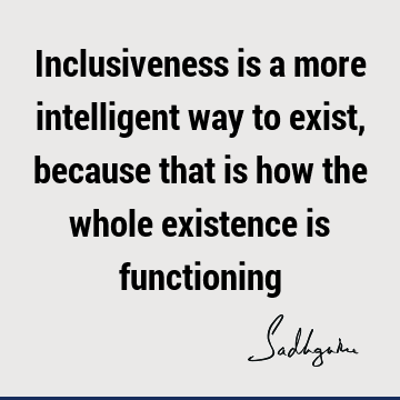 Inclusiveness is a more intelligent way to exist, because that is how the whole existence is