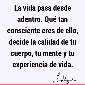 La vida pasa desde adentro. Qué tan consciente eres de ello, decide la calidad de tu cuerpo, tu mente y tu experiencia de