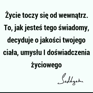 Życie toczy się od wewnątrz. To, jak jesteś tego świadomy, decyduje o jakości twojego ciała, umysłu i doświadczenia ż