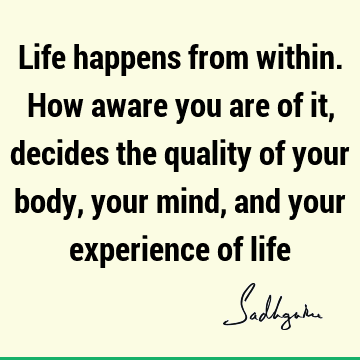 Life happens from within. How aware you are of it, decides the quality of your body, your mind, and your experience of