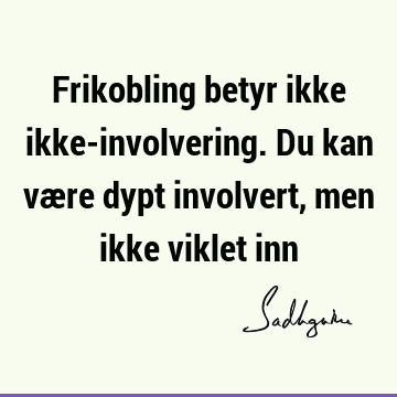 Frikobling betyr ikke ikke-involvering. Du kan være dypt involvert, men ikke viklet