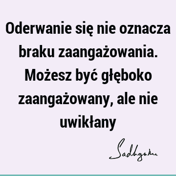 Oderwanie się nie oznacza braku zaangażowania. Możesz być głęboko zaangażowany, ale nie uwikł