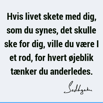 Hvis livet skete med dig, som du synes, det skulle ske for dig, ville du være i et rod, for hvert øjeblik tænker du