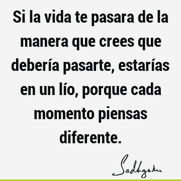 Si la vida te pasara de la manera que crees que debería pasarte, estarías en un lío, porque cada momento piensas