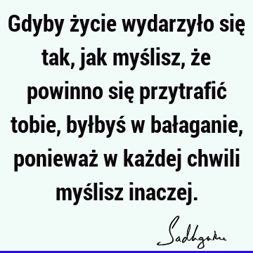 Gdyby życie wydarzyło się tak, jak myślisz, że powinno się przytrafić tobie, byłbyś w bałaganie, ponieważ w każdej chwili myślisz