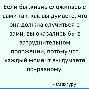Если бы жизнь сложилась с вами так, как вы думаете, что она должна случиться с вами, вы оказались бы в затруднительном положении, потому что каждый момент вы ду