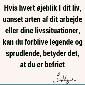 Hvis hvert øjeblik i dit liv, uanset arten af dit arbejde eller dine livssituationer, kan du forblive legende og sprudlende, betyder det, at du er