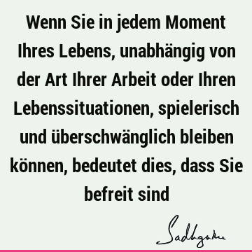 Wenn Sie in jedem Moment Ihres Lebens, unabhängig von der Art Ihrer Arbeit oder Ihren Lebenssituationen, spielerisch und überschwänglich bleiben können,