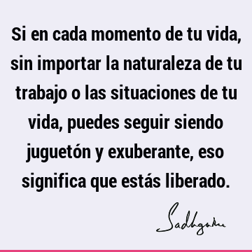 Si en cada momento de tu vida, sin importar la naturaleza de tu trabajo o las situaciones de tu vida, puedes seguir siendo juguetón y exuberante, eso significa