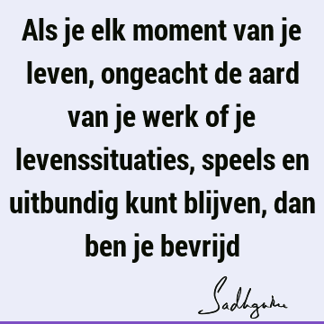 Als je elk moment van je leven, ongeacht de aard van je werk of je levenssituaties, speels en uitbundig kunt blijven, dan ben je