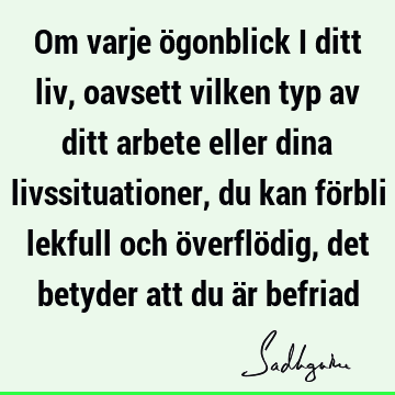 Om varje ögonblick i ditt liv, oavsett vilken typ av ditt arbete eller dina livssituationer, du kan förbli lekfull och överflödig, det betyder att du är