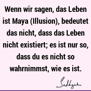 Wenn wir sagen, das Leben ist Maya (Illusion), bedeutet das nicht, dass das Leben nicht existiert; es ist nur so, dass du es nicht so wahrnimmst, wie es