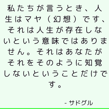 私たちが言うとき、人生はマヤ（幻想）です、それは人生が存在しないという意味ではありません。 それはあなたがそれをそのように知覚しないということだけです。