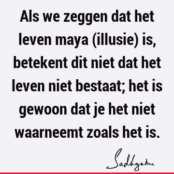 Als we zeggen dat het leven maya (illusie) is, betekent dit niet dat het leven niet bestaat; het is gewoon dat je het niet waarneemt zoals het