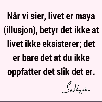 Når vi sier, livet er maya (illusjon), betyr det ikke at livet ikke eksisterer; det er bare det at du ikke oppfatter det slik det