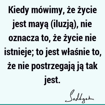 Kiedy mówimy, że życie jest mayą (iluzją), nie oznacza to, że życie nie istnieje; to jest właśnie to, że nie postrzegają ją tak