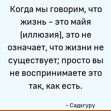 Когда мы говорим, что жизнь - это майя (иллюзия), это не означает, что жизни не существует; просто вы не воспринимаете это так, как есть